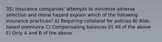 35) Insurance companies' attempts to minimize adverse selection and moral hazard explain which of the following insurance practices? A) Requiring collateral for policies B) Risk-based premiums C) Compensating balances D) All of the above E) Only A and B of the above