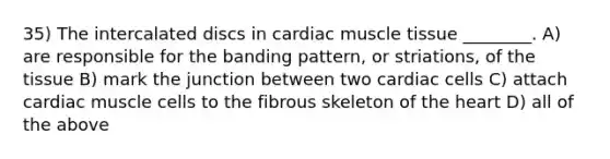 35) The intercalated discs in cardiac muscle tissue ________. A) are responsible for the banding pattern, or striations, of the tissue B) mark the junction between two cardiac cells C) attach cardiac muscle cells to the fibrous skeleton of the heart D) all of the above