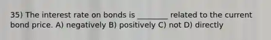 35) The interest rate on bonds is ________ related to the current bond price. A) negatively B) positively C) not D) directly