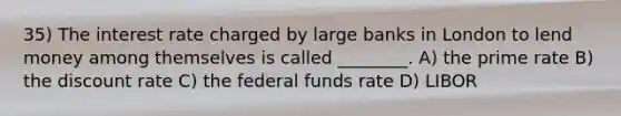 35) The interest rate charged by large banks in London to lend money among themselves is called ________. A) the prime rate B) the discount rate C) the federal funds rate D) LIBOR