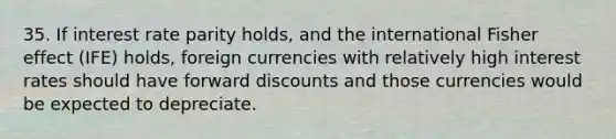 35. If interest rate parity holds, and the international Fisher effect (IFE) holds, foreign currencies with relatively high interest rates should have forward discounts and those currencies would be expected to depreciate.