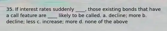 35. If interest rates suddenly ____, those existing bonds that have a call feature are ____ likely to be called.​ a. ​decline; more b. ​decline; less c. ​increase; more d. ​none of the above