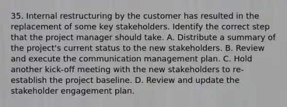 35. Internal restructuring by the customer has resulted in the replacement of some key stakeholders. Identify the correct step that the project manager should take. A. Distribute a summary of the project's current status to the new stakeholders. B. Review and execute the communication management plan. C. Hold another kick-off meeting with the new stakeholders to re-establish the project baseline. D. Review and update the <a href='https://www.questionai.com/knowledge/kDcdBTBcnR-stakeholder-engagement' class='anchor-knowledge'>stakeholder engagement</a> plan.