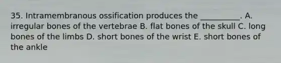 35. Intramembranous ossification produces the __________. A. irregular bones of the vertebrae B. flat bones of the skull C. long bones of the limbs D. short bones of the wrist E. short bones of the ankle