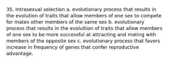 35. Intrasexual selection a. evolutionary process that results in the evolution of traits that allow members of one sex to compete for mates other members of the same sex b. evolutionary process that results in the evolultion of traits that allow members of one sex to be more successful at attracting and mating with members of the opposite sex c. evolutionary process that favors increase in frequency of genes that confer reproductive advantage.