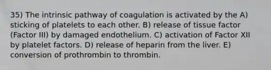 35) The intrinsic pathway of coagulation is activated by the A) sticking of platelets to each other. B) release of tissue factor (Factor III) by damaged endothelium. C) activation of Factor XII by platelet factors. D) release of heparin from the liver. E) conversion of prothrombin to thrombin.