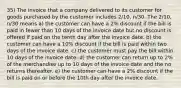 35) The invoice that a company delivered to its customer for goods purchased by the customer includes 2/10, n/30. The 2/10, n/30 means a) the customer can have a 2% discount if the bill is paid in fewer than 10 days of the invoice date but no discount is offered if paid on the tenth day after the invoice date. b) the customer can have a 10% discount if the bill is paid within two days of the invoice date. c) the customer must pay the bill within 10 days of the invoice date. d) the customer can return up to 2% of the merchandise up to 10 days of the invoice date and the no returns thereafter. e) the customer can have a 2% discount if the bill is paid on or before the 10th day after the invoice date.