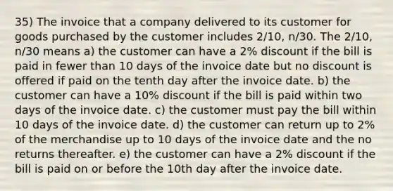 35) The invoice that a company delivered to its customer for goods purchased by the customer includes 2/10, n/30. The 2/10, n/30 means a) the customer can have a 2% discount if the bill is paid in fewer than 10 days of the invoice date but no discount is offered if paid on the tenth day after the invoice date. b) the customer can have a 10% discount if the bill is paid within two days of the invoice date. c) the customer must pay the bill within 10 days of the invoice date. d) the customer can return up to 2% of the merchandise up to 10 days of the invoice date and the no returns thereafter. e) the customer can have a 2% discount if the bill is paid on or before the 10th day after the invoice date.