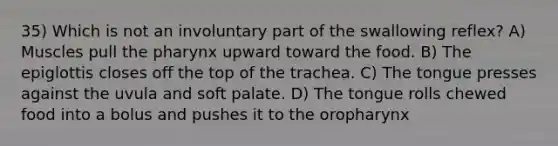 35) Which is not an involuntary part of the swallowing reflex? A) Muscles pull the pharynx upward toward the food. B) The epiglottis closes off the top of the trachea. C) The tongue presses against the uvula and soft palate. D) The tongue rolls chewed food into a bolus and pushes it to the oropharynx