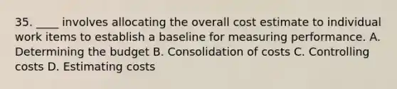 35. ____ involves allocating the overall cost estimate to individual work items to establish a baseline for measuring performance. A. Determining the budget B. Consolidation of costs C. Controlling costs D. Estimating costs