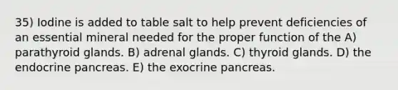 35) Iodine is added to table salt to help prevent deficiencies of an essential mineral needed for the proper function of the A) parathyroid glands. B) adrenal glands. C) thyroid glands. D) the endocrine pancreas. E) the exocrine pancreas.