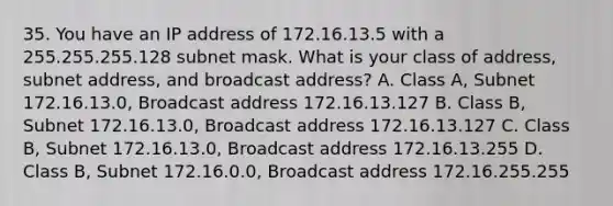 35. You have an IP address of 172.16.13.5 with a 255.255.255.128 subnet mask. What is your class of address, subnet address, and broadcast address? A. Class A, Subnet 172.16.13.0, Broadcast address 172.16.13.127 B. Class B, Subnet 172.16.13.0, Broadcast address 172.16.13.127 C. Class B, Subnet 172.16.13.0, Broadcast address 172.16.13.255 D. Class B, Subnet 172.16.0.0, Broadcast address 172.16.255.255