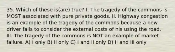 35. Which of these is(are) true? I. The tragedy of the commons is MOST associated with pure private goods. II. Highway congestion is an example of the tragedy of the commons because a new driver fails to consider the external costs of his using the road. III. The tragedy of the commons is NOT an example of market failure. A) I only B) II only C) I and II only D) II and III only