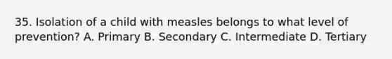 35. Isolation of a child with measles belongs to what level of prevention? A. Primary B. Secondary C. Intermediate D. Tertiary