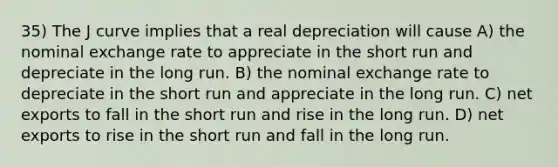 35) The J curve implies that a real depreciation will cause A) the nominal exchange rate to appreciate in the short run and depreciate in the long run. B) the nominal exchange rate to depreciate in the short run and appreciate in the long run. C) net exports to fall in the short run and rise in the long run. D) net exports to rise in the short run and fall in the long run.