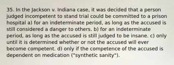 35. In the Jackson v. Indiana case, it was decided that a person judged incompetent to stand trial could be committed to a prison hospital a) for an indeterminate period, as long as the accused is still considered a danger to others. b) for an indeterminate period, as long as the accused is still judged to be insane. c) only until it is determined whether or not the accused will ever become competent. d) only if the competence of the accused is dependent on medication ("synthetic sanity").