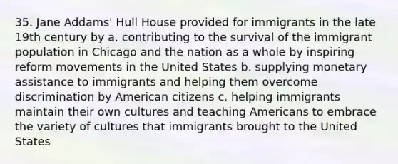 35. Jane Addams' Hull House provided for immigrants in the late 19th century by a. contributing to the survival of the immigrant population in Chicago and the nation as a whole by inspiring reform movements in the United States b. supplying monetary assistance to immigrants and helping them overcome discrimination by American citizens c. helping immigrants maintain their own cultures and teaching Americans to embrace the variety of cultures that immigrants brought to the United States