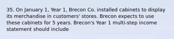 35. On January 1, Year 1, Brecon Co. installed cabinets to display its merchandise in customers' stores. Brecon expects to use these cabinets for 5 years. Brecon's Year 1 multi-step income statement should include