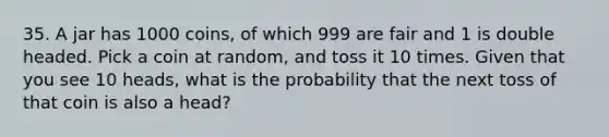 35. A jar has 1000 coins, of which 999 are fair and 1 is double headed. Pick a coin at random, and toss it 10 times. Given that you see 10 heads, what is the probability that the next toss of that coin is also a head?