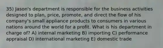 35) Jason's department is responsible for the business activities designed to plan, price, promote, and direct the flow of his company's small appliance products to consumers in various nations around the world for a profit. What is his department in charge of? A) internal marketing B) importing C) performance appraisal D) international marketing E) domestic trade