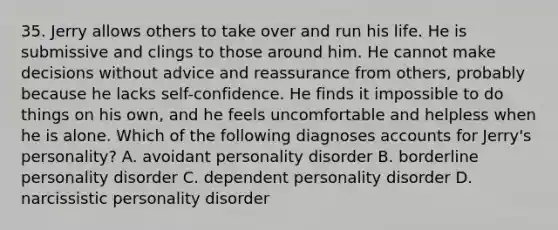 35. Jerry allows others to take over and run his life. He is submissive and clings to those around him. He cannot make decisions without advice and reassurance from others, probably because he lacks self-confidence. He finds it impossible to do things on his own, and he feels uncomfortable and helpless when he is alone. Which of the following diagnoses accounts for Jerry's personality? A. avoidant personality disorder B. borderline personality disorder C. dependent personality disorder D. narcissistic personality disorder