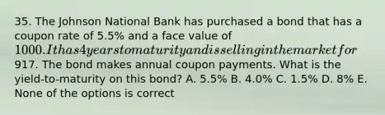 35. The Johnson National Bank has purchased a bond that has a coupon rate of 5.5% and a face value of 1000. It has 4 years to maturity and is selling in the market for917. The bond makes annual coupon payments. What is the yield-to-maturity on this bond? A. 5.5% B. 4.0% C. 1.5% D. 8% E. None of the options is correct