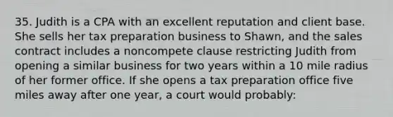 35. Judith is a CPA with an excellent reputation and client base. She sells her tax preparation business to Shawn, and the sales contract includes a noncompete clause restricting Judith from opening a similar business for two years within a 10 mile radius of her former office. If she opens a tax preparation office five miles away after one year, a court would probably: