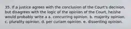 35. If a justice agrees with the conclusion of the Court's decision, but disagrees with the logic of the opinion of the Court, he/she would probably write a a. concurring opinion. b. majority opinion. c. plurality opinion. d. per curiam opinion. e. dissenting opinion.