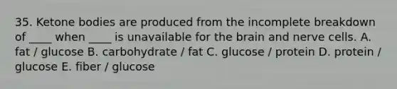 35. <a href='https://www.questionai.com/knowledge/kR9thwvAYz-ketone-bodies' class='anchor-knowledge'>ketone bodies</a> are produced from the incomplete breakdown of ____ when ____ is unavailable for <a href='https://www.questionai.com/knowledge/kLMtJeqKp6-the-brain' class='anchor-knowledge'>the brain</a> and nerve cells. A. fat / glucose B. carbohydrate / fat C. glucose / protein D. protein / glucose E. fiber / glucose