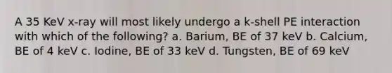 A 35 KeV x-ray will most likely undergo a k-shell PE interaction with which of the following? a. Barium, BE of 37 keV b. Calcium, BE of 4 keV c. Iodine, BE of 33 keV d. Tungsten, BE of 69 keV