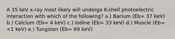 A 35 keV x-ray most likely will undergo K-shell photoelectric interaction with which of the following? a.) Barium (Eb= 37 keV) b.) Calcium (Eb= 4 keV) c.) Iodine (Eb= 33 keV) d.) Muscle (Eb= <1 keV) e.) Tungsten (Eb= 69 keV)