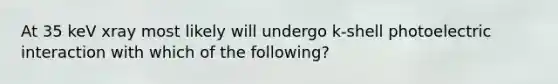 At 35 keV xray most likely will undergo k-shell photoelectric interaction with which of the following?