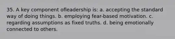 35. A key component ofleadership is: a. accepting the standard way of doing things. b. employing fear-based motivation. c. regarding assumptions as fixed truths. d. being emotionally connected to others.