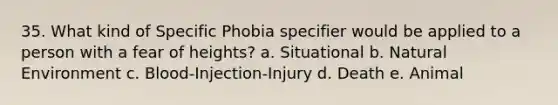 35. What kind of Specific Phobia specifier would be applied to a person with a fear of heights? a. Situational b. Natural Environment c. Blood-Injection-Injury d. Death e. Animal