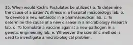 35. When would Koch's Postulates be utilized? a. To determine the cause of a patient's illness in a hospital microbiology lab. b. To develop a new antibiotic in a pharmaceutical lab. c. To determine the cause of a new disease in a microbiology research lab. d. To formulate a vaccine against a new pathogen in a genetic engineering lab. e. Whenever the scientific method is used to investigate a microbiological problem.