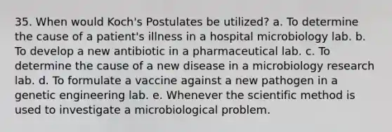 35. When would Koch's Postulates be utilized? a. To determine the cause of a patient's illness in a hospital microbiology lab. b. To develop a new antibiotic in a pharmaceutical lab. c. To determine the cause of a new disease in a microbiology research lab. d. To formulate a vaccine against a new pathogen in a genetic engineering lab. e. Whenever the scientific method is used to investigate a microbiological problem.