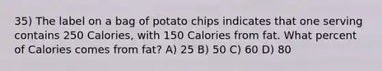 35) The label on a bag of potato chips indicates that one serving contains 250 Calories, with 150 Calories from fat. What percent of Calories comes from fat? A) 25 B) 50 C) 60 D) 80