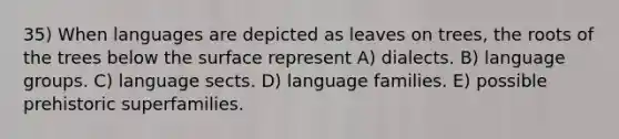 35) When languages are depicted as leaves on trees, the roots of the trees below the surface represent A) dialects. B) language groups. C) language sects. D) language families. E) possible prehistoric superfamilies.