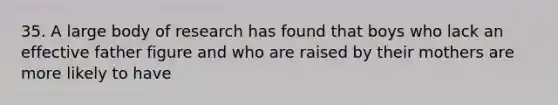 35. A large body of research has found that boys who lack an effective father figure and who are raised by their mothers are more likely to have