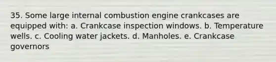 35. Some large internal combustion engine crankcases are equipped with: a. Crankcase inspection windows. b. Temperature wells. c. Cooling water jackets. d. Manholes. e. Crankcase governors