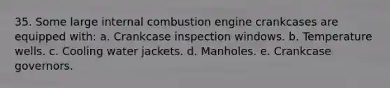 35. Some large internal combustion engine crankcases are equipped with: a. Crankcase inspection windows. b. Temperature wells. c. Cooling water jackets. d. Manholes. e. Crankcase governors.