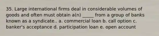 35. Large international firms deal in considerable volumes of goods and often must obtain a(n) _____ from a group of banks known as a syndicate.. a. commercial loan b. call option c. banker's acceptance d. participation loan e. open account