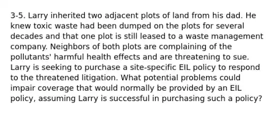 3-5. Larry inherited two adjacent plots of land from his dad. He knew toxic waste had been dumped on the plots for several decades and that one plot is still leased to a waste management company. Neighbors of both plots are complaining of the pollutants' harmful health effects and are threatening to sue. Larry is seeking to purchase a site-specific EIL policy to respond to the threatened litigation. What potential problems could impair coverage that would normally be provided by an EIL policy, assuming Larry is successful in purchasing such a policy?