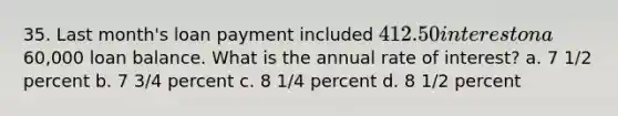 35. Last month's loan payment included 412.50 interest on a60,000 loan balance. What is the annual rate of interest? a. 7 1/2 percent b. 7 3/4 percent c. 8 1/4 percent d. 8 1/2 percent