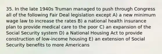 35. In the late 1940s Truman managed to push through Congress all of the following Fair Deal legislation except A) a new minimum wage law to increase the rates B) a national health insurance plan to provide medical care to the poor C) an expansion of the Social Security system D) a National Housing Act to provide construction of low-income housing E) an extension of Social Security benefits to more Americans