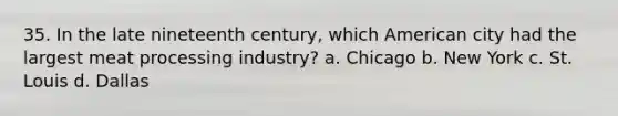 35. In the late nineteenth century, which American city had the largest meat processing industry? a. Chicago b. New York c. St. Louis d. Dallas