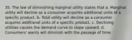 35. The law of diminishing marginal utility states that a. Marginal utility will decline as a consumer acquires additional units of a specific product. b. Total utility will decline as a consumer acquires additional units of a specific product. c. Declining utilities causes the demand curve to slope upward. d. Consumers' wants will diminish with the passage of time.