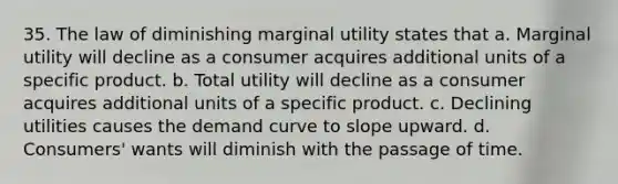 35. The law of diminishing marginal utility states that a. Marginal utility will decline as a consumer acquires additional units of a specific product. b. Total utility will decline as a consumer acquires additional units of a specific product. c. Declining utilities causes the demand curve to slope upward. d. Consumers' wants will diminish with the passage of time.