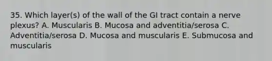 35. Which layer(s) of the wall of the GI tract contain a nerve plexus? A. Muscularis B. Mucosa and adventitia/serosa C. Adventitia/serosa D. Mucosa and muscularis E. Submucosa and muscularis