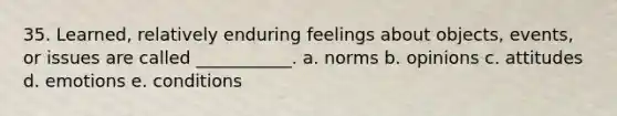 35. Learned, relatively enduring feelings about objects, events, or issues are called ___________. a. norms b. opinions c. attitudes d. emotions e. conditions